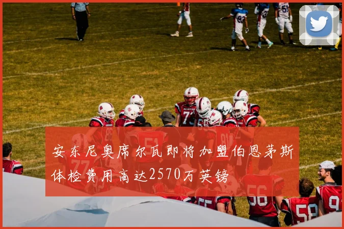 安东尼奥席尔瓦即将加盟伯恩茅斯体检费用高达2570万英镑