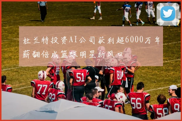 杜兰特投资AI公司获利超6000万年薪翻倍成篮球明星新风口