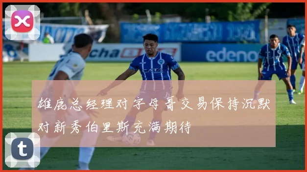 雄鹿总经理对字母哥交易保持沉默对新秀伯里斯充满期待