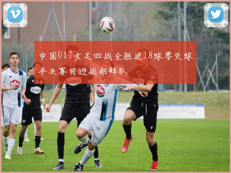 中国U17女足四战全胜进18球零失球半决赛将迎战朝鲜队