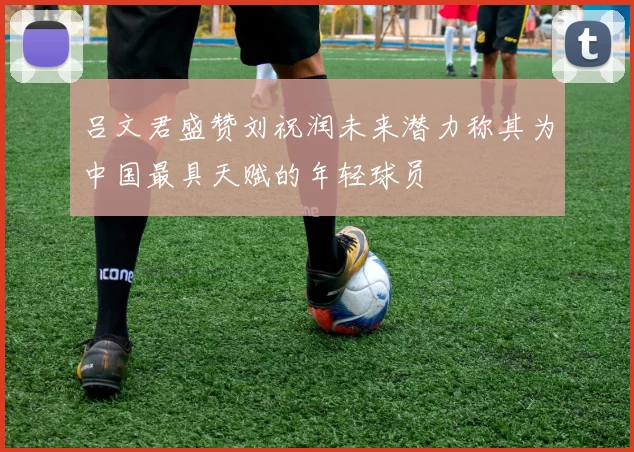 吕文君盛赞刘祝润未来潜力称其为中国最具天赋的年轻球员