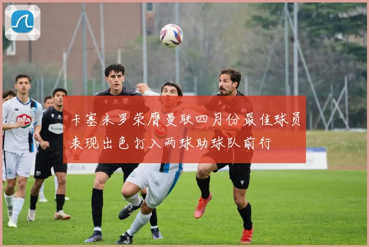 卡塞米罗荣膺曼联四月份最佳球员表现出色打入两球助球队前行