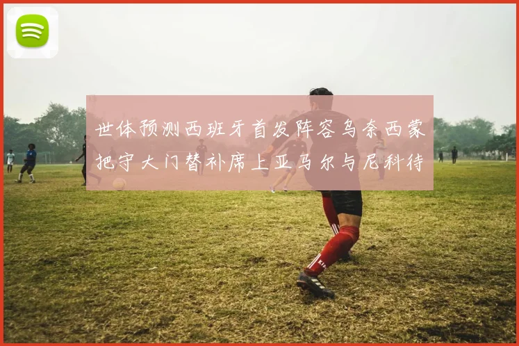 世体预测西班牙首发阵容乌奈西蒙把守大门替补席上亚马尔与尼科待命
