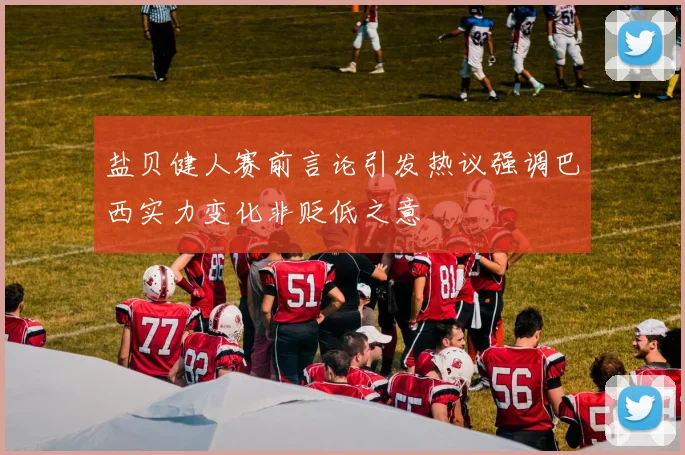 盐贝健人赛前言论引发热议强调巴西实力变化非贬低之意