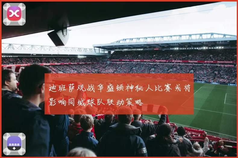 迪班萨观战华盛顿神秘人比赛或将影响同城球队联动策略