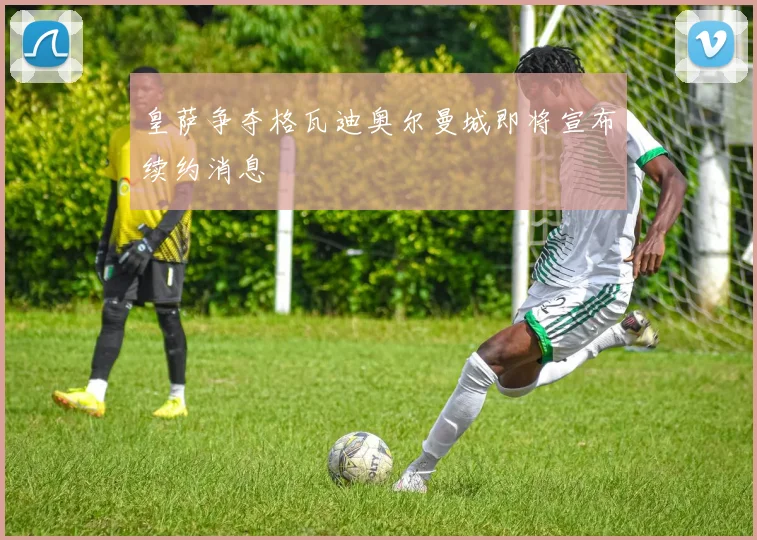 皇萨争夺格瓦迪奥尔曼城即将宣布续约消息
