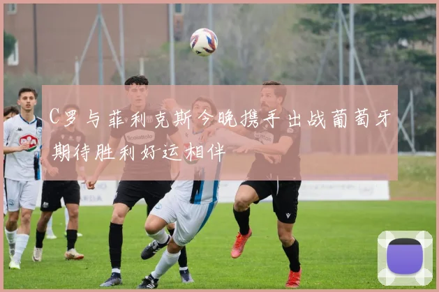 C罗与菲利克斯今晚携手出战葡萄牙期待胜利好运相伴