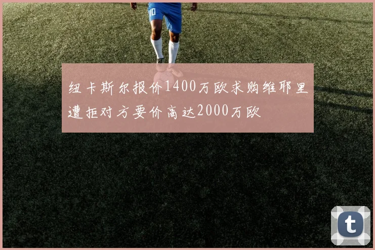 纽卡斯尔报价1400万欧求购维耶里遭拒对方要价高达2000万欧