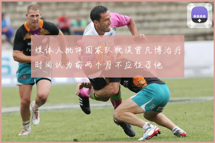 媒体人批评国家队耽误曾凡博治疗时间认为前两个月不应征召他
