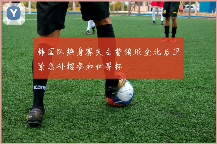韩国队热身赛失去曹侑珉全北后卫紧急补招参加世界杯