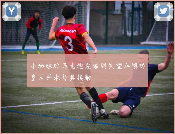 小蜘蛛对马竞炮轰感到失望和愤怒皇马并未与其接触