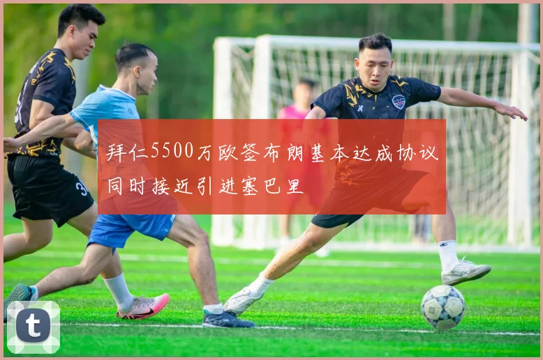 拜仁5500万欧签布朗基本达成协议同时接近引进塞巴里