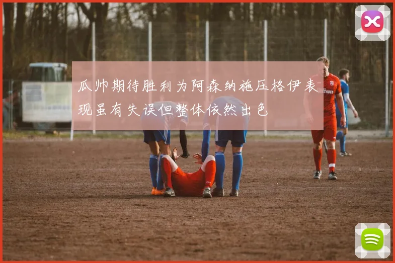 瓜帅期待胜利为阿森纳施压格伊表现虽有失误但整体依然出色