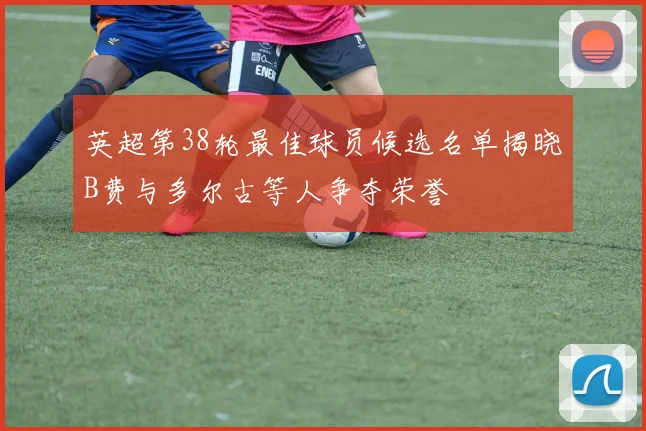 英超第38轮最佳球员候选名单揭晓B费与多尔古等人争夺荣誉