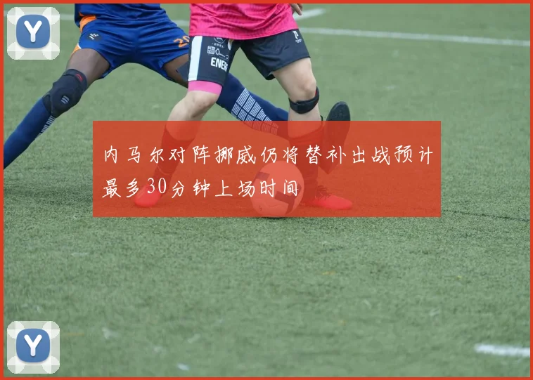 内马尔对阵挪威仍将替补出战预计最多30分钟上场时间