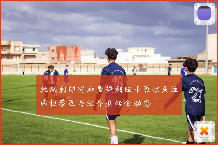 托纳利即将加盟热刺纽卡密切关注弗拉泰西与法乔利转会动态