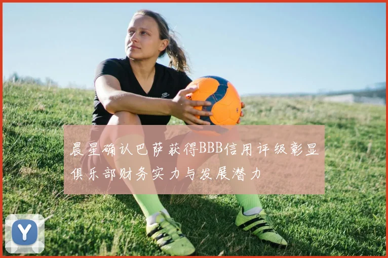 晨星确认巴萨获得BBB信用评级彰显俱乐部财务实力与发展潜力