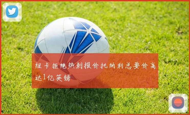 纽卡拒绝热刺报价托纳利总要价高达1亿英镑