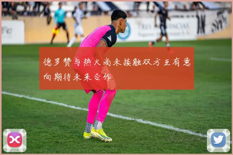 德罗赞与热火尚未接触双方互有意向期待未来合作