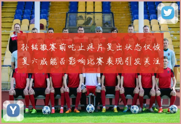 孙铭徽赛前吃止疼片复出状态仅恢复六成能否影响比赛表现引发关注