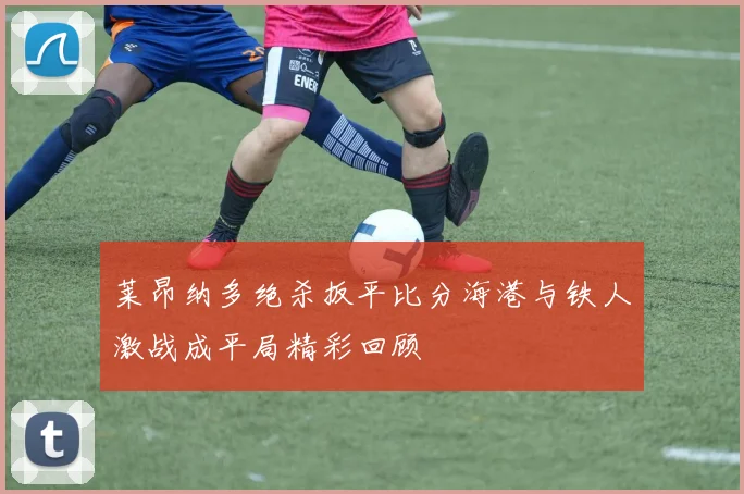莱昂纳多绝杀扳平比分海港与铁人激战成平局精彩回顾