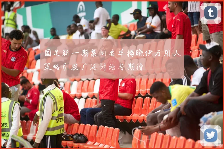 国足新一期集训名单揭晓伊万用人策略引发广泛讨论与期待